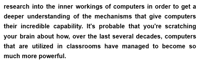 research into the inner workings of computers in order to get a
deeper understanding of the mechanisms that give computers
their incredible capability. It's probable that you're scratching
your brain about how, over the last several decades, computers
that are utilized in classrooms have managed to become so
much more powerful.