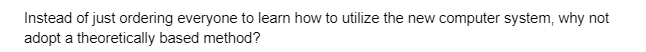 Instead of just ordering everyone to learn how to utilize the new computer system, why not
adopt a theoretically based method?