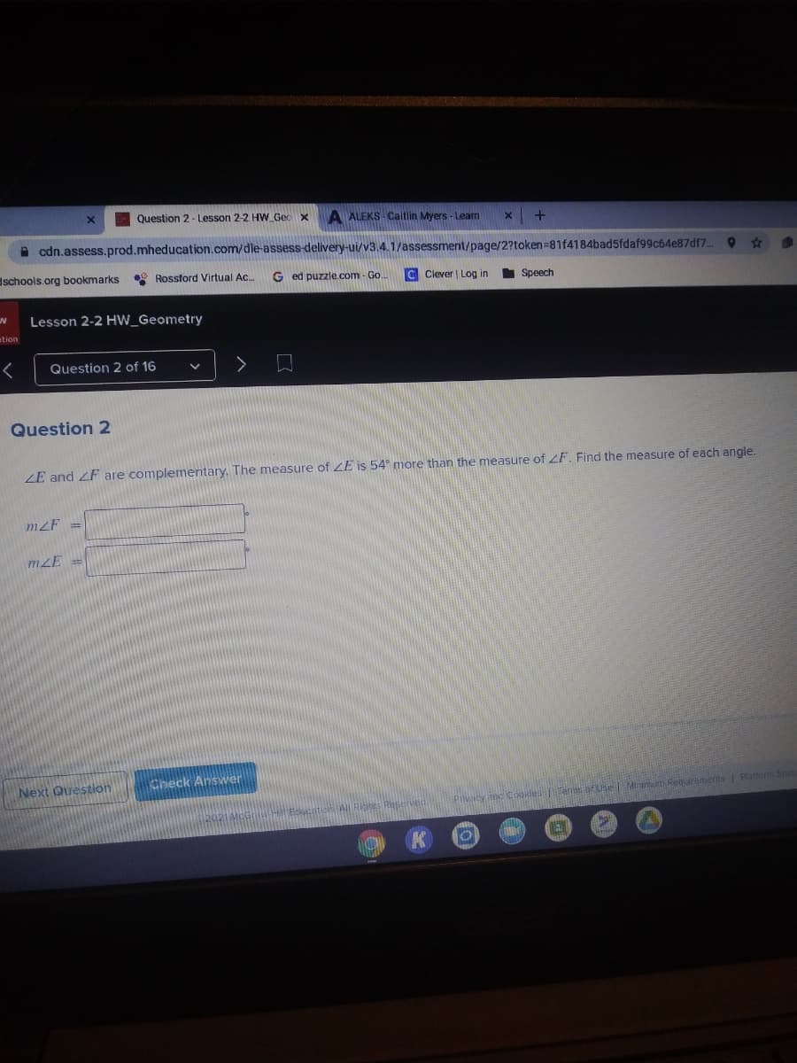 Question 2- Lesson 2-2 HW Gec x
A ALEKS- Caitlin Myers - Learn
A cdn.assess.prod.mheducation.com/dle assess-delivery-ui/v3.4.1/assessment/page/2?token=81f4184bad5fdaf99c64e87df7.
dschools.org bookmarks
* Rossford Virtual Ac.
G ed puzzle.com - Go..
C Clever | Log in
Speech
Lesson 2-2 HW_Geometry
ation
く
Question 2 of 16
Question 2
ZE and ZF are complementary. The measure of ZE is 54 more than the measure of F. Find the measure of each angle.
mzF =
mZE =
Next Question
Check Answer
Pilvaty anc Cbokdes Tams ofseMirimum Requiremerts Platorm Sta
