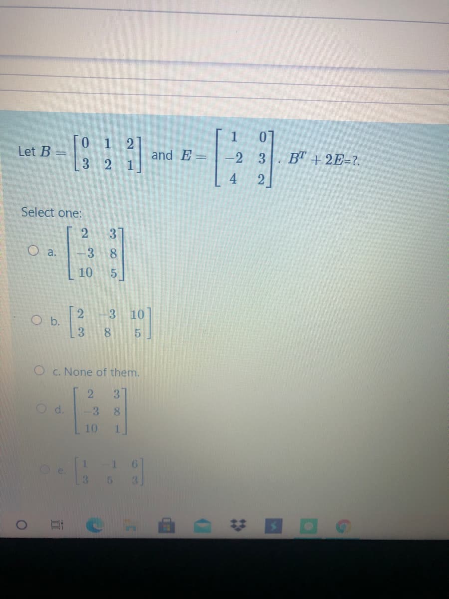 [O 1 2]
Let B =
and E-
-2 3
B" + 2E=?.
Select one:
a.
3.
8.
10
-3
10
O b.
5.
Oc. None of them.
Od.
1.
6.
3.
# ロ
38
101
23
13
