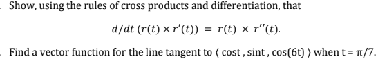 Show, using the rules of cross products and differentiation, that
d/dt (r(t) x r' (t)) = r(t) x r"(t).
Find a vector function for the line tangent to (cost, sint, cos(6t) ) when t = π/7.