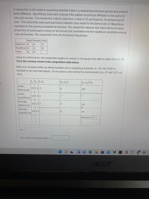 A researcher is interested in examining whether there is a relationship between gender and political
party affiliation. Specificaly, they want to know if the pattern of political affiliation is the same for
men and women. The researcher collects data from a total of 52 participants: 26 women and 26
men. The researcher asks each participant whether they voted for the Democratic or Republican
candidate in the previous presidential election. The researcher expects that there will be an equal
proportion of participants voting for the democratic candidate and the republican candidate among
men and women. The researcher finds the following frequencies:
Males Females Totals
ot sesowag
Republican 16
92
Using this information, the researcher begins to conduct a chi-square test with an alpha level of.05.
Fill in the missing values in the computation table below.
Enter your answers either as whole numbers (if no rounding is involved, I.e, 10, not 10.00) or
rounded to two decimal places. Do not place a zero before the decimal point (Le. 01, not 0.01, not
(100
male,
10 13-3
69
jepowap
male,
republican 16133
female,
democrat
female,
republican
16 133
69
ET or
69
X pouego
The critical chi-square value
Jeder
