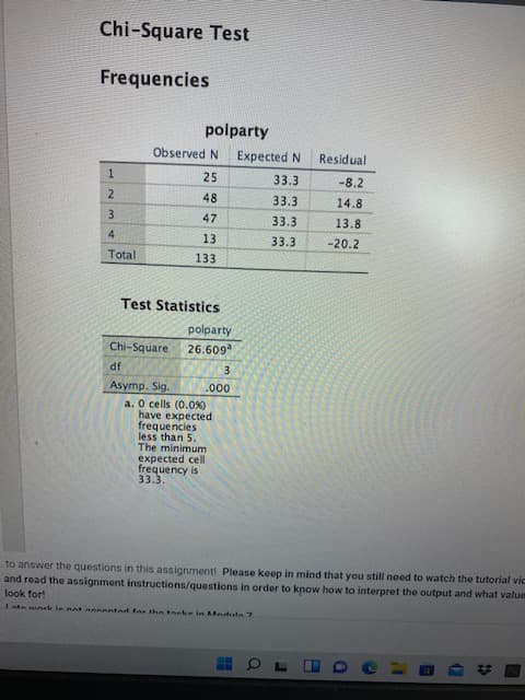 Chi-Square Test
Frequencies
polparty
Observed N
Expected N
Residual
25
33.3
-8.2
2
48
33.3
14.8
3
47
33.3
13.8
13
33.3
-20.2
Total
133
Test Statistics
polparty
Chi-Square
26.609
JP
Asymp. Sig.
a. O cells (0.0%)
have expected
frequencies
less than 5.
The minimum
expected cell
frequency is
33.3.
000'
to answer the questions in this assignment! Please keep in mind that you still need to watch the tutorial vic
and read the assignment instructions/questions in order to know how to interpret the output and what value
look for!
