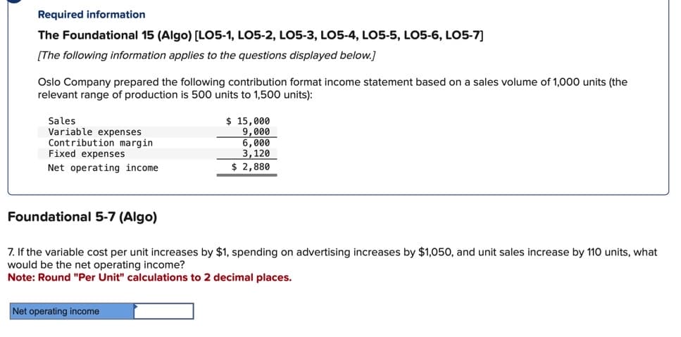 Required information
The Foundational 15 (Algo) [LO5-1, LO5-2, LO5-3, LO5-4, LO5-5, LO5-6, LO5-7]
[The following information applies to the questions displayed below.]
Oslo Company prepared the following contribution format income statement based on a sales volume of 1,000 units (the
relevant range of production is 500 units to 1,500 units):
Sales.
Variable expenses
Contribution margin
Fixed expenses
Net operating income
$ 15,000
9,000
6,000
3, 120
$ 2,880
Foundational 5-7 (Algo)
7. If the variable cost per unit increases by $1, spending on advertising increases by $1,050, and unit sales increase by 110 units, what
would be the net operating income?
Note: Round "Per Unit" calculations to 2 decimal places.
Net operating income