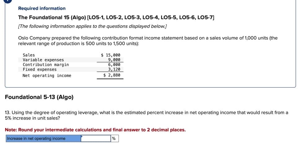 Required information
The Foundational 15 (Algo) [LO5-1, LO5-2, LO5-3, LO5-4, LO5-5, LO5-6, LO5-7]
[The following information applies to the questions displayed below.]
Oslo Company prepared the following contribution format income statement based on a sales volume of 1,000 units (the
relevant range of production is 500 units to 1,500 units):
Sales
Variable expenses
Contribution margin
Fixed expenses
Net operating income.
Foundational 5-13 (Algo)
$ 15,000
9,000
6,000
3,120
$ 2,880
13. Using the degree of operating leverage, what is the estimated percent increase in net operating income that would result from a
5% increase in unit sales?
Note: Round your intermediate calculations and final answer to 2 decimal places.
Increase in net operating income
%