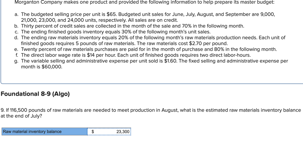 Morganton Company makes one product and provided the following information to help prepare its master budget:
a. The budgeted selling price per unit is $65. Budgeted unit sales for June, July, August, and September are 9,000,
21,000, 23,000, and 24,000 units, respectively. All sales are on credit.
b. Thirty percent of credit sales are collected in the month of the sale and 70% in the following month.
c. The ending finished goods inventory equals 30% of the following month's unit sales.
d. The ending raw materials inventory equals 20% of the following month's raw materials production needs. Each unit of
finished goods requires 5 pounds of raw materials. The raw materials cost $2.70 per pound.
e. Twenty percent of raw materials purchases are paid for in the month of purchase and 80% in the following month.
f. The direct labor wage rate is $14 per hour. Each unit of finished goods requires two direct labor-hours.
g. The variable selling and administrative expense per unit sold is $1.60. The fixed selling and administrative expense per
month is $60,000.
Foundational 8-9 (Algo)
9. If 116,500 pounds of raw materials are needed to meet production in August, what is the estimated raw materials inventory balance
at the end of July?
Raw material inventory balance
$
GA
23,300