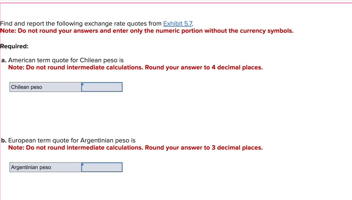 Find and report the following exchange rate quotes from Exhibit 5.7,
Note: Do not round your answers and enter only the numeric portion without the currency symbols.
Required:
a. American term quote for Chilean peso is
Note: Do not round intermediate calculations. Round your answer to 4 decimal places.
Chilean peso
b. European term quote for Argentinian peso is
Note: Do not round intermediate calculations. Round your answer to 3 decimal places.
Argentinian peso