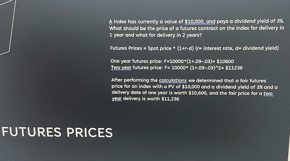 A Index has currently a value of $10,000, and pays a dividend yield of 3%.
What should be the price of a futures contract on the index for delivery in
1 year and what for delivery in 2 years?
Futures Prices = Spot price* (1+r-d) (r= interest rate, d= dividend yield)
One year futures price: F=10000*(1+.09-.03)= $10600
Two year futures price: F= 10000* (1+.09-.03)^2= $11236
After performing the calculations we determined that a fair futures
price for an index with a PV of $10,000 and a dividend yield of 3% and a
delivery date of one year is worth $10,600, and the fair price for a two
year delivery is worth $11,236
FUTURES PRICES