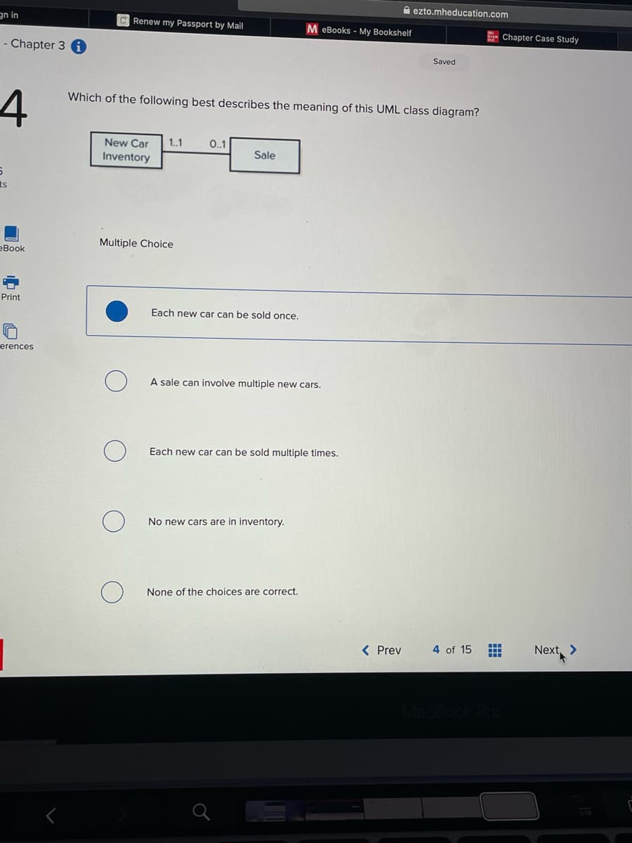 an in
- Chapter 3 i
4
5
ts
eBook
Print
erences
CRenew my Passport by Mail
New Car 1..1
Inventory
Multiple Choice
Which of the following best describes the meaning of this UML class diagram?
O
O
O
O
0..1
Sale
Each new car can be sold once.
A sale can involve multiple new cars.
MeBooks - My Bookshelf
Each new car can be sold multiple times.
No new cars are in inventory.
None of the choices are correct.
ezto.mheducation.com
< Prev
Saved
4 of 15
ME
MacBook Pro
Chapter Case Study
Next >