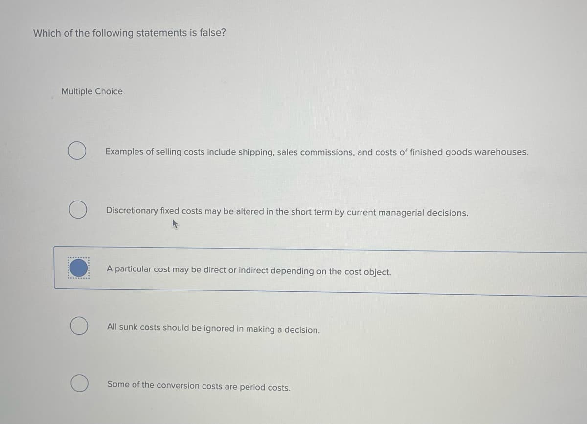 Which of the following statements is false?
Multiple Choice
Examples of selling costs include shipping, sales commissions, and costs of finished goods warehouses.
Discretionary fixed costs may be altered in the short term by current managerial decisions.
A particular cost may be direct or indirect depending on the cost object.
All sunk costs should be ignored in making a decision.
Some of the conversion costs are period costs.