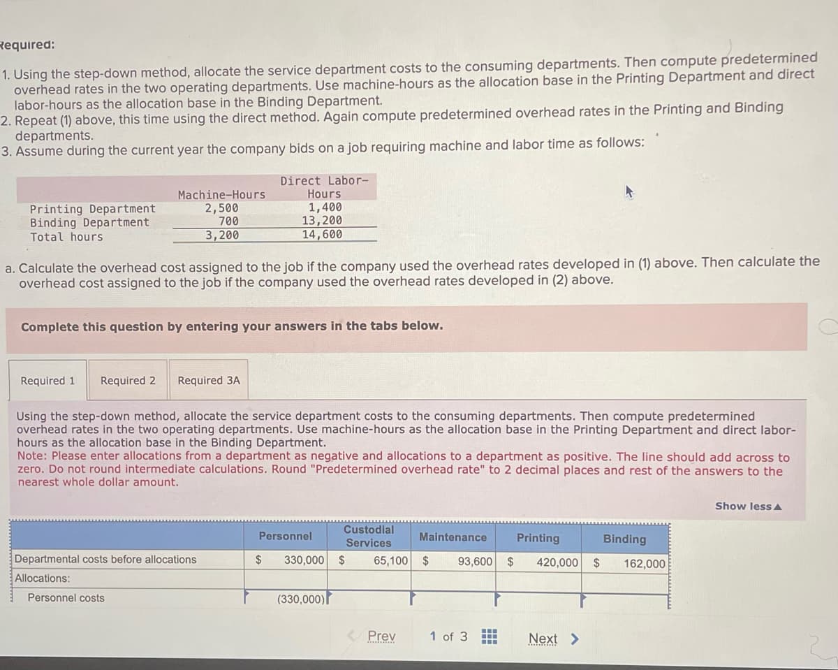 Required:
1. Using the step-down method, allocate the service department costs to the consuming departments. Then compute predetermined
overhead rates in the two operating departments. Use machine-hours as the allocation base in the Printing Department and direct
labor-hours as the allocation base in the Binding Department.
2. Repeat (1) above, this time using the direct method. Again compute predetermined overhead rates in the Printing and Binding
departments.
3. Assume during the current year the company bids on a job requiring machine and labor time as follows:
Printing Department
Binding Department
Total hours
Machine-Hours
2,500
700
3,200
a. Calculate the overhead cost assigned to the job if the company used the overhead rates developed in (1) above. Then calculate the
overhead cost assigned to the job if the company used the overhead rates developed in (2) above.
Complete this question by entering your answers in the tabs below.
Required 1 Required 2 Required 3A
Direct Labor-
Hours
1,400
13,200
14,600
Using the step-down method, allocate the service department costs to the consuming departments. Then compute predetermined
overhead rates in the two operating departments. Use machine-hours as the allocation base in the Printing Department and direct labor-
hours as the allocation base in the Binding Department.
Note: Please enter allocations from a department as negative and allocations to a department as positive. The line should add across to
zero. Do not round intermediate calculations. Round "Predetermined overhead rate" to 2 decimal places and rest of the answers to the
nearest whole dollar amount.
Departmental costs before allocations
Allocations:
Personnel costs
Personnel
Custodial
Services
$ 330,000 $
(330,000)
Binding
Printing
65,100 $ 93,600 $ 420,000 $ 162,000
Prev
Maintenance
1 of 3
Next >
Show less