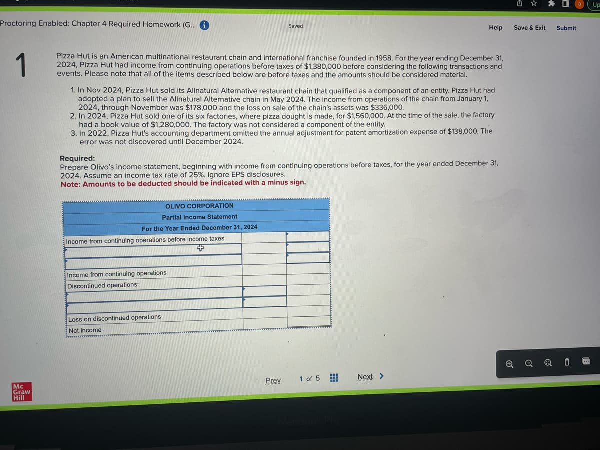 Proctoring Enabled: Chapter 4 Required Homework (G... i
1
Mc
Graw
Hill
Pizza Hut is an American multinational restaurant chain and international franchise founded in 1958. For the year ending December 31,
2024, Pizza Hut had income from continuing operations before taxes of $1,380,000 before considering the following transactions and
events. Please note that all of the items described below are before taxes and the amounts should be considered material.
1. In Nov 2024, Pizza Hut sold its Allnatural Alternative restaurant chain that qualified as a component of an entity. Pizza Hut had
adopted a plan to sell the Allnatural Alternative chain in May 2024. The income from operations of the chain from January 1,
2024, through November was $178,000 and the loss on sale of the chain's assets was $336,000.
2. In 2024, Pizza Hut sold one of its six factories, where pizza dought is made, for $1,560,000. At the time of the sale, the factory
had a book value of $1,280,000. The factory was not considered a component of the entity.
3. In 2022, Pizza Hut's accounting department omitted the annual adjustment for patent amortization expense of $138,000. The
error was not discovered until December 2024.
OLIVO CORPORATION
Partial Income Statement
For the Year Ended December 31, 2024
Saved
Required:
Prepare Olivo's income statement, beginning with income from continuing operations before taxes, for the year ended December 31,
2024. Assume an income tax rate of 25%. Ignore EPS disclosures.
Note: Amounts to be deducted should be indicated with a minus sign.
Income from continuing operations before income taxes
+
Income from continuing operations
Discontinued operations:
Loss on discontinued operations
Net income
Help
Prev
1 of 5
Next >
Save & Exit Submit
Q
0 [...
Up