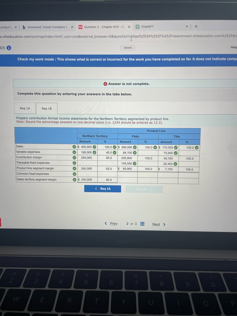 6(1) i
-ntributio XI b Answered: Vulcan Company's X M Question 2 - Chapter 6(1) - C X
o.mheducation.com/ext/map/index.html?_con=con&external_browser=0&launch Url=https%253A%252F%252Fnewconnect.mheducation.com%252F#/a
2
Req 1A
Complete this question by entering your answers in the tabs below.
Check my work mode: This shows what is correct or incorrect for the work you have completed so far. It does not indicate comp
Req 1B
Sales
Variable expenses
Contribution margin
Traceable fixed expenses
Product line segment margin
Common fixed expenses
Sales territory segment margin
3
Prepare contribution format income statements for the Northern Territory segmented by product line.
Note: Round the percentage answers to one decimal place (i.e .1234 should be entered as 12.3).
E
$
4
Amount
$ 400,000 ✓
✓ 160,000✔
240,000
30000
R
Northern Territory
%
240,000
$ 240,000
er de
%
Answer is not complete.
T
100.0
40.0
60.0
Saved
60.0
< Req 1A
60.0 $ 60,900
< Prev
6
Amount
$ 290,000✔
84,100
205,900
145,000✔
Paks
ChatGPT
Y
2 of 3
&
7
Product Line
%
Amount
100.0 $ 110,000
Reg 18 >
www
100.0
100.0
U
75.900✔
34,100
26,400✔
$ 7,700
Next >
MINA
Tibs
8
x +
1
%
100.0
100.0
100.0
9
Help
O
P