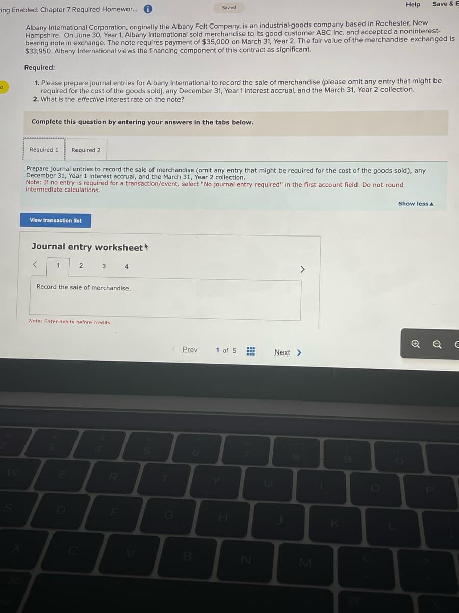 d
ing Enabled: Chapter 7 Required Homewor... i
Albany International Corporation, originally the Albany Felt Company, is an industrial-goods company based in Rochester, New
Hampshire. On June 30, Year 1, Albany International sold merchandise to its good customer ABC Inc. and accepted a noninterest-
bearing note in exchange. The note requires payment of $35,000 on March 31, Year 2. The fair value of the merchandise exchanged is
$33,950. Albany International views the financing component of this contract as significant.
Complete this question by entering your answers in the tabs below.
Required 1 Required 2
Required:
1. Please prepare journal entries for Albany International to record the sale of merchandise (please omit any entry that might be
required for the cost of the goods sold), any December 31, Year 1 interest accrual, and the March 31, Year 2 collection.
2. What is the effective interest rate on the note?
Prepare journal entries to record the sale of merchandise (omit any entry that might be required for the cost of the goods sold), any
December 31, Year 1 interest accrual, and the March 31, Year 2 collection.
Note: If no entry is required for a transaction/event, select "No journal entry required" in the first account field. Do not round
intermediate calculations.
View transaction list
Journal entry worksheet
<
1
3
2
Record the sale of merchandise.
3 4
Note: Enter dehits before credits.
E
R
F
Saved
5
< Prev
T
G
B
1 of 5
www
N
Next >
Antidian
U
8
Help
M
K
Save & E
O
Show less A
ес
P