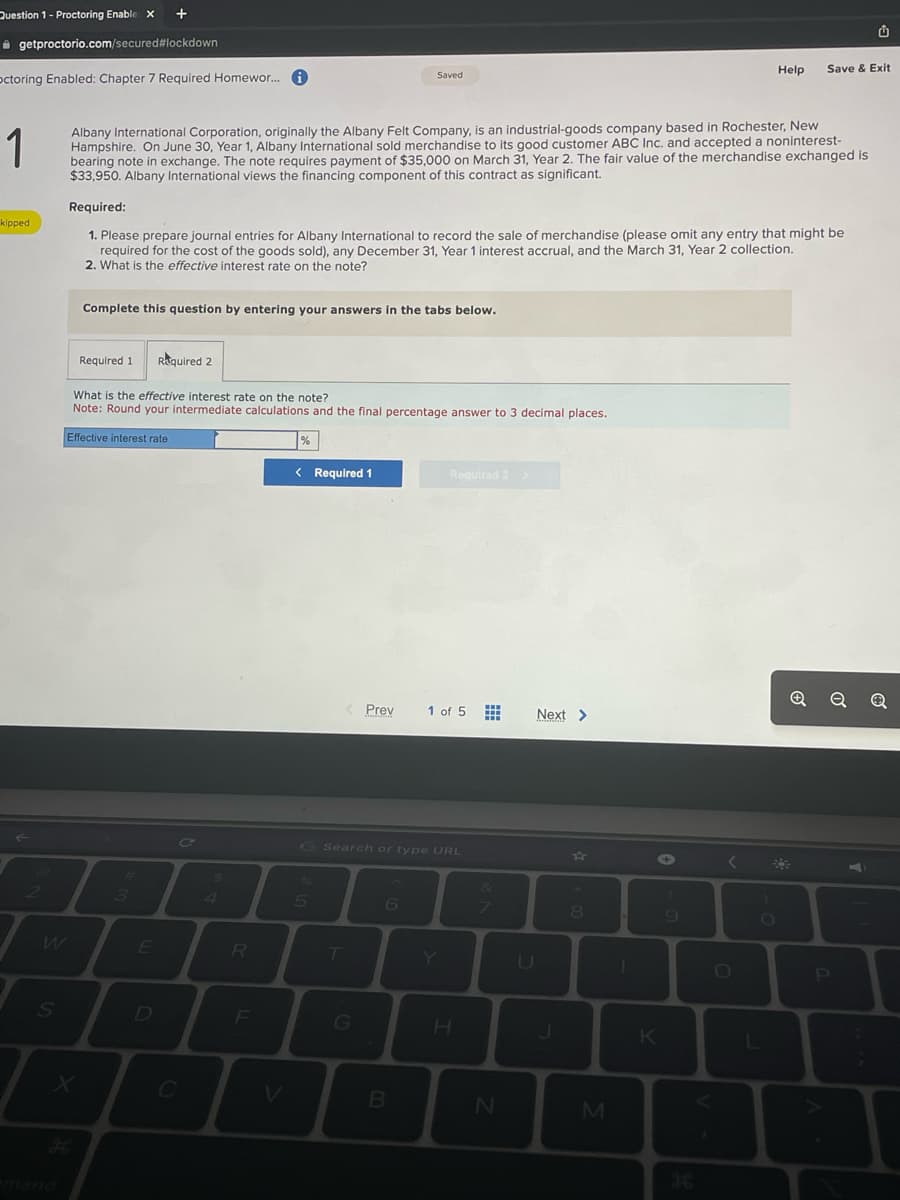 Question 1- Proctoring Enable X +
getproctorio.com/secured#lockdown
octoring Enabled: Chapter 7 Required Homewor... i
1
kipped
2
W
S
Albany International Corporation, originally the Albany Felt Company, is an industrial-goods company based in Rochester, New
Hampshire. On June 30, Year 1, Albany International sold merchandise to its good customer ABC Inc. and accepted a noninterest-
bearing note in exchange. The note requires payment of $35,000 on March 31, Year 2. The fair value of the merchandise exchanged is
$33,950. Albany International views the financing component of this contract as significant.
X
Required:
1. Please prepare journal entries for Albany International to record the sale of merchandise (please omit any entry that might be
required for the cost of the goods sold), any December 31, Year 1 interest accrual, and the March 31, Year 2 collection.
2. What is the effective interest rate on the note?
Complete this question by entering your answers in the tabs below.
Required 1
What is the effective interest rate on the note?
Note: Round your intermediate calculations and the final percentage answer to 3 decimal places.
Effective interest rate
3
Required 2
E
C
R
%
< Required 1
5
< Prev
Saved
T
G
Search or type URL
6
B
Required 2
1 of 5
Y
H
www
&
N
Next >
U
J
8
M
I
K
C
9
Help
O
Save & Exit
L
P.
o
o