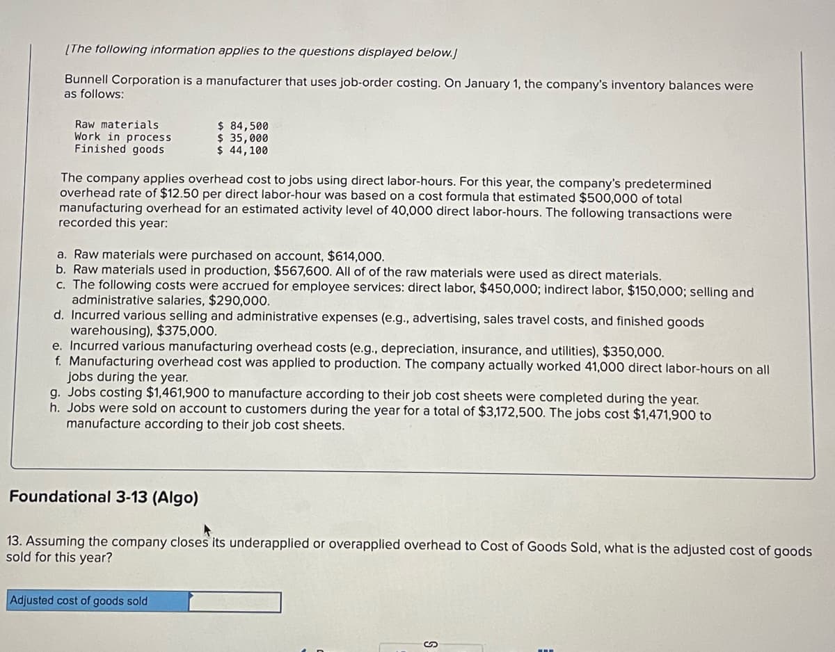 [The following information applies to the questions displayed below.]
Bunnell Corporation is a manufacturer that uses job-order costing. On January 1, the company's inventory balances were
as follows:
Raw materials.
Work in process
Finished goods
$ 84,500
$ 35,000
$ 44,100
The company applies overhead cost to jobs using direct labor-hours. For this year, the company's predetermined
overhead rate of $12.50 per direct labor-hour was based on a cost formula that estimated $500,000 of total
manufacturing overhead for an estimated activity level of 40,000 direct labor-hours. The following transactions were
recorded this year:
a. Raw materials were purchased on account, $614,000.
b. Raw materials used in production, $567,600. All of of the raw materials were used as direct materials.
c. The following costs were accrued for employee services: direct labor, $450,000; indirect labor, $150,000; selling and
administrative salaries, $290,000.
d. Incurred various selling and administrative expenses (e.g., advertising, sales travel costs, and finished goods
warehousing), $375,000.
e. Incurred various manufacturing overhead costs (e.g., depreciation, insurance, and utilities), $350,000.
f. Manufacturing overhead cost was applied to production. The company actually worked 41,000 direct labor-hours on all
jobs during the year.
g. Jobs costing $1,461,900 to manufacture according to their job cost sheets were completed during the year.
h. Jobs were sold on account to customers during the year for a total of $3,172,500. The jobs cost $1,471,900 to
manufacture according to their job cost sheets.
Foundational 3-13 (Algo)
13. Assuming the company closes its underapplied or overapplied overhead to Cost of Goods Sold, what is the adjusted cost of goods
sold for this year?
Adjusted cost of goods sold