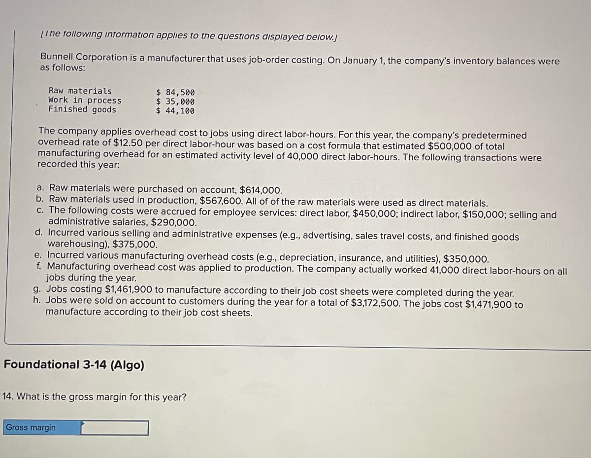 [Ine following information applies to the questions displayed below.j
Bunnell Corporation is a manufacturer that uses job-order costing. On January 1, the company's inventory balances were
as follows:
Raw materials
Work in process
Finished goods
The company applies overhead cost to jobs using direct labor-hours. For this year, the company's predetermined
overhead rate of $12.50 per direct labor-hour was based on a cost formula that estimated $500,000 of total
manufacturing overhead for an estimated activity level of 40,000 direct labor-hours. The following transactions were
recorded this year:
$ 84,500
$ 35,000
$ 44,100
a. Raw materials were purchased on account, $614,000.
b. Raw materials used in production, $567,600. All of of the raw materials were used as direct materials.
c. The following costs were accrued for employee services: direct labor, $450,000; indirect labor, $150,000; selling and
administrative salaries, $290,000.
d. Incurred various selling and administrative expenses (e.g., advertising, sales travel costs, and finished goods
warehousing), $375,000.
e. Incurred various manufacturing overhead costs (e.g., depreciation, insurance, and utilities), $350,000.
f. Manufacturing overhead cost was applied to production. The company actually worked 41,000 direct labor-hours on all
jobs during the year.
g. Jobs costing $1,461,900 to manufacture according to their job cost sheets were completed during the year.
h. Jobs were sold on account to customers during the year for a total of $3,172,500. The jobs cost $1,471,900 to
manufacture according to their job cost sheets.
Foundational 3-14 (Algo)
14. What is the gross margin for this year?
Gross margin