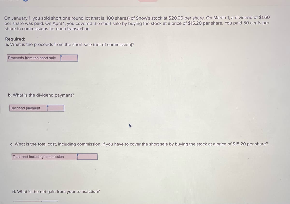 On January 1, you sold short one round lot (that is, 100 shares) of Snow's stock at $20.00 per share. On March 1, a dividend of $1.60
per share was paid. On April 1, you covered the short sale by buying the stock at a price of $15.20 per share. You paid 50 cents per
share in commissions for each transaction.
Required:
a. What is the proceeds from the short sale (net of commission)?
Proceeds from the short sale
b. What is the dividend payment?
Dividend payment
c. What is the total cost, including commission, if you have to cover the short sale by buying the stock at a price of $15.20 per share?
Total cost including commission
d. What is the net gain from your transaction?