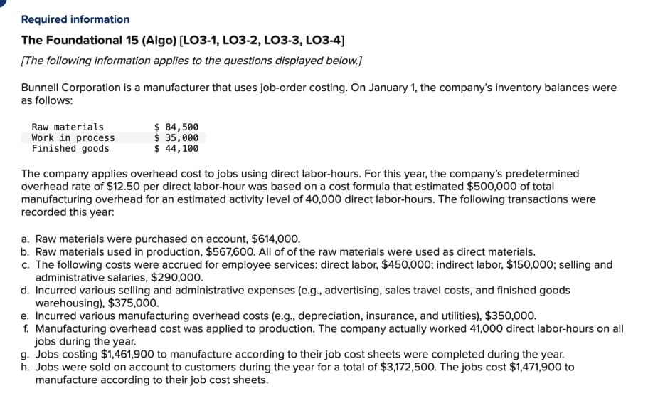 Required information
The Foundational 15 (Algo) [LO3-1, LO3-2, LO3-3, LO3-4]
[The following information applies to the questions displayed below.]
Bunnell Corporation is a manufacturer that uses job-order costing. On January 1, the company's inventory balances were
as follows:
Raw materials
Work in process
Finished goods
$ 84,500
$ 35,000
$ 44,100
The company applies overhead cost to jobs using direct labor-hours. For this year, the company's predetermined
overhead rate of $12.50 per direct labor-hour was based on a cost formula that estimated $500,000 of total
manufacturing overhead for an estimated activity level of 40,000 direct labor-hours. The following transactions were
recorded this year:
a. Raw materials were purchased on account, $614,000.
b. Raw materials used in production, $567,600. All of of the raw materials were used as direct materials.
c. The following costs were accrued for employee services: direct labor, $450,000; indirect labor, $150,000; selling and
administrative salaries, $290,000.
d. Incurred various selling and administrative expenses (e.g., advertising, sales travel costs, and finished goods
warehousing), $375,000.
e. Incurred various manufacturing overhead costs (e.g., depreciation, insurance, and utilities), $350,000.
f. Manufacturing overhead cost was applied to production. The company actually worked 41,000 direct labor-hours on all
jobs during the year.
g. Jobs costing $1,461,900 to manufacture according to their job cost sheets were completed during the year.
h. Jobs were sold on account to customers during the year for a total of $3,172,500. The jobs cost $1,471,900 to
manufacture according to their job cost sheets.