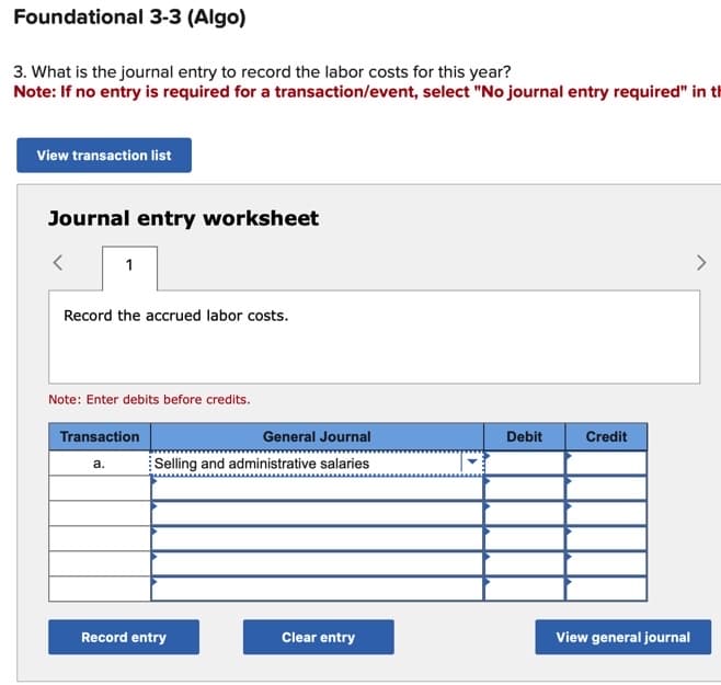 Foundational 3-3 (Algo)
3. What is the journal entry to record the labor costs for this year?
Note: If no entry is required for a transaction/event, select "No journal entry required" in th
View transaction list
Journal entry worksheet
<
1
Record the accrued labor costs.
Note: Enter debits before credits.
Transaction
a.
General Journal
Selling and administrative salaries
Record entry
Clear entry
Debit
Credit
View general journal