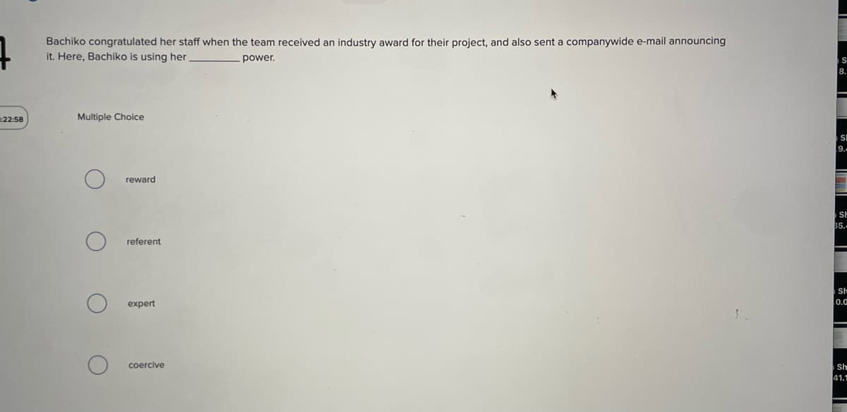 7
1:22:58
Bachiko congratulated her staff when the team received an industry award for their project, and also sent a companywide e-mail announcing
it. Here, Bachiko is using her
power.
Multiple Choice
O
O
о
о
reward
referent
expert
coercive
S
8.
SE
9.-
-
-
SH
35.-
Sh
0.0
Sh
41.1
-