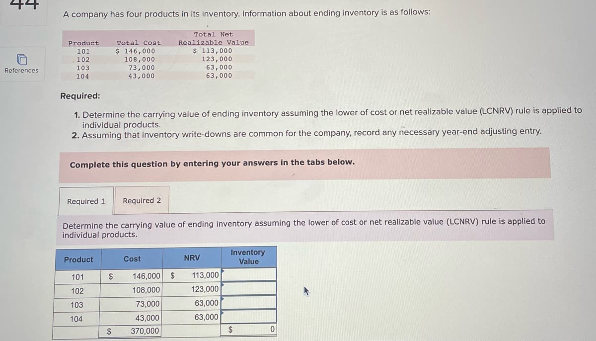 44
References
A company has four products in its inventory. Information about ending inventory is as follows:
Total Net
Realizable Value
$ 113,000
123,000
63,000
63,000
Product
101
102
103
104
Required:
1. Determine the carrying value of ending inventory assuming the lower of cost or net realizable value (LCNRV) rule is applied to
individual products.
2. Assuming that inventory write-downs are common for the company, record any necessary year-end adjusting entry.
Complete this question by entering your answers in the tabs below.
Required 1
Total Cost
$ 146,000
108,000
73,000
43,000
Product
101
102
103
104
Determine the carrying value of ending inventory assuming the lower of cost or net realizable value (LCNRV) rule is applied to
individual products.
$
$
Required 2
Cost
146,000 $
108,000
73,000
43,000
370,000
NRV
113,000
123,000
63,000
63,000
Inventory
Value
$ 0
K