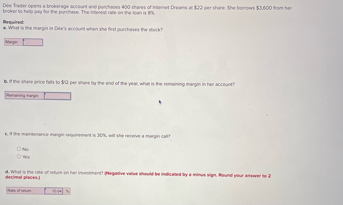 Dée Trader opens a brokerage account and purchases 400 shares of Internet Dreams at $22 per share. She borrows $3,600 from her
broker to help pay for the purchase. The interest rate on the loan is 8%.
Required:
a. What is the margin in Dée's account when she first purchases the stock?
Margin
b. If the share price falls to $12 per share by the end of the year, what is the remaining margin in her account?
Remaining margin
c. If the maintenance margin requirement is 30%, will she receive a margin call?
O No
O Yes
d. What is the rate of return on her investment? (Negative value should be indicated by a minus sign. Round your answer to 2
decimal places.)
Rate of return
10.04 %