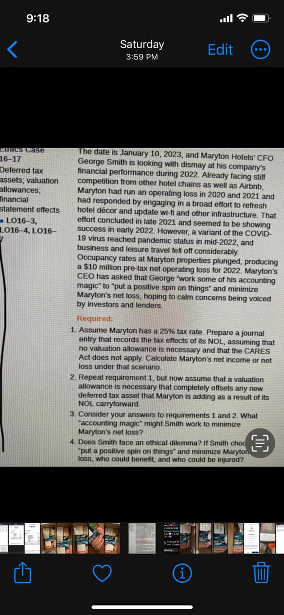 9:18
Eunics Case
16-17
Deferred tax
assets; valuation
allowances;
financial
statement effects
-L016-3,
L016-4, LO16-
Saturday
3:59 PM
Edit
The date is January 10, 2023, and Maryton Hotels' CFO
George Smith is looking with dismay at his company's
financial performance during 2022. Already facing stiff
competition from other hotel chains as well as Airbnb,
Maryton had run an operating loss in 2020 and 2021 and
had responded by engaging in a broad effort to refresh
hotel décor and update wi-fi and other infrastructure. That
effort concluded in late 2021 and seemed to be showing
success in early 2022. However, a variant of the COVID-
19 virus reached pandemic status in mid-2022, and
business and leisure travel fell off considerably.
Occupancy rates at Maryton properties plunged, producing
a $10 million pre-tax net operating loss for 2022. Maryton's
CEO has asked that George "work some of his accounting
magic" to "put a positive spin on things" and minimize
Maryton's net loss, hoping to calm concerns being voiced
by investors and lenders.
Required:
1. Assume Maryton has a 25% tax rate. Prepare a journal
entry that records the tax effects of its NOL, assuming that
no valuation allowance is necessary and that the CARES
Act does not apply. Calculate Maryton's net income or net
loss under that scenario.
2. Repeat requirement 1, but now assume that a valuation
allowance is necessary that completely offsets any new
deferred tax asset that Maryton is adding as a result of its
NOL carryforward.
3. Consider your answers to requirements 1 and 2. What
"accounting magic" might Smith work to minimize
Maryton's net loss?
4. Does Smith face an ethical dilemma? If Smith choc
"put a positive spin on things" and minimize Maryton
loss, who could benefit, and who could be injured?
(i)
€
E