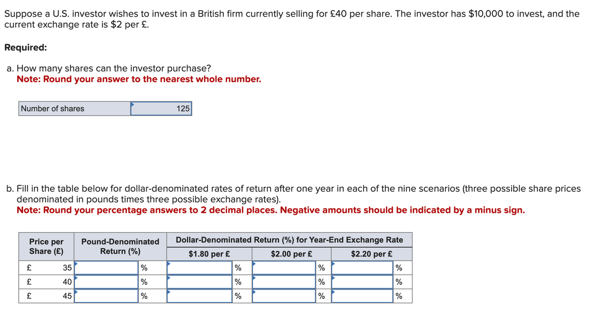 Suppose a U.S. investor wishes to invest in a British firm currently selling for £40 per share. The investor has $10,000 to invest, and the
current exchange rate is $2 per £.
Required:
a. How many shares can the investor purchase?
Note: Round your answer to the nearest whole number.
Number of shares
125
b. Fill in the table below for dollar-denominated rates of return after one year in each of the nine scenarios (three possible share prices
denominated in pounds times three possible exchange rates).
Note: Round your percentage answers to 2 decimal places. Negative amounts should be indicated by a minus sign.
Price per
Share (£)
Pound-Denominated
Dollar-Denominated Return (%) for Year-End Exchange Rate
Return (%)
$1.80 per £
$2.00 per £
$2.20 per £
£
35
%
%
%
%
£
40
%
%
%
%
£
45
%
%
%
%