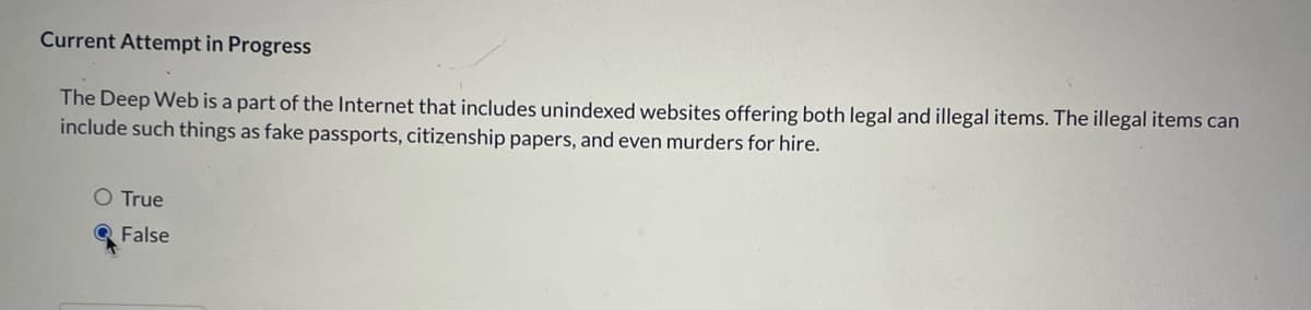 Current Attempt in Progress
The Deep Web is a part of the Internet that includes unindexed websites offering both legal and illegal items. The illegal items can
include such things as fake passports, citizenship papers, and even murders for hire.
O True
Q False