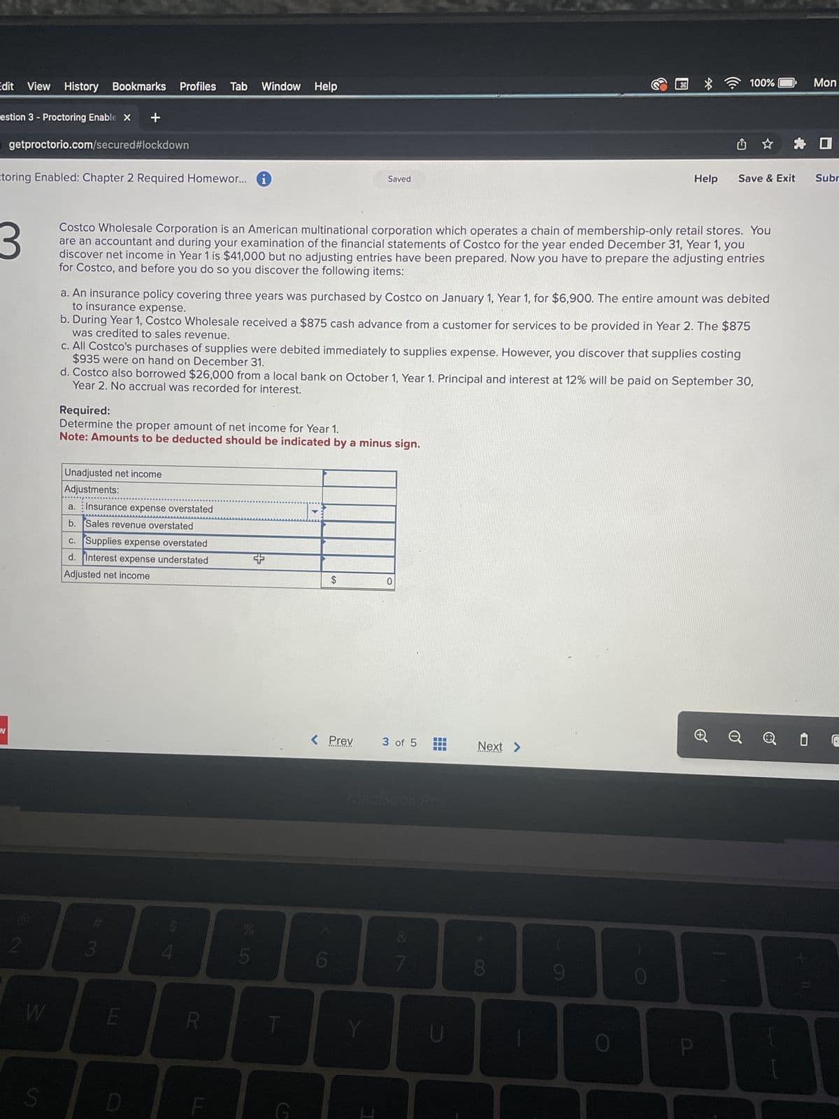 Edit View History Bookmarks Profiles
estion 3 - Proctoring Enable X +
getproctorio.com/secured #lockdown
W
toring Enabled: Chapter 2 Required Homewor... 1
2
W
S
3
Costco Wholesale Corporation is an American multinational corporation which operates a chain of membership-only retail stores. You
are an accountant and during your examination of the financial statements of Costco for the year ended December 31, Year 1, you
discover net income in Year 1 is $41,000 but no adjusting entries have been prepared. Now you have to prepare the adjusting entries
for Costco, and before you do so you discover the following items:
Unadjusted net income
Adjustments:
a. Insurance expense overstated
b. Sales revenue overstated
c. Supplies expense overstated
d. Interest expense understated
Adjusted net income
a. An insurance policy covering three years was purchased by Costco on January 1, Year 1, for $6,900. The entire amount was debited
to insurance expense.
b. During Year 1, Costco Wholesale received a $875 cash advance from a customer for services to be provided in Year 2. The $875
was credited to sales revenue.
Required:
Determine the proper amount of net income for Year 1.
Note: Amounts to be deducted should be indicated by a minus sign.
3
Tab
c. All Costco's purchases of supplies were debited immediately to supplies expense. However, you discover that supplies costing
$935 were on hand on December 31.
d. Costco also borrowed $26,000 from a local bank on October 1, Year 1. Principal and interest at 12% will be paid on September 30,
Year 2. No accrual was recorded for interest.
E
D
4
Window Help
R
F
SLO
5
+
T
G
Saved
$
< Prev
6
Y
I
0
3 of 5
7
U
Next >
100%
8
9
Help Save & Exit Subr
O
Mon