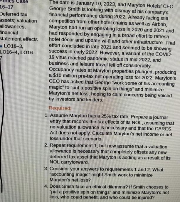 Case
16-17
Deferred tax
assets; valuation
allowances;
financial
statement effects
LO16-3,
L016-4, LO16-
7
The date is January 10, 2023, and Maryton Hotels' CFO
George Smith is looking with dismay at his company's
financial performance during 2022. Already facing stiff
competition from other hotel chains as well as Airbnb,
Maryton had run an operating loss in 2020 and 2021 and
had responded by engaging in a broad effort to refresh
hotel décor and update wi-fi and other infrastructure. That
effort concluded in late 2021 and seemed to be showing
success in early 2022. However, a variant of the COVID-
19 virus reached pandemic status in mid-2022, and
business and leisure travel fell off considerably.
Occupancy rates at Maryton properties plunged, producing
a $10 million pre-tax net operating loss for 2022. Maryton's
CEO has asked that George "work some of his accounting
magic" to "put a positive spin on things" and minimize
Maryton's net loss, hoping to calm concerns being voiced
by investors and lenders.
Required:
1. Assume Maryton has a 25% tax rate. Prepare a journal
entry that records the tax effects of its NOL, assuming that
no valuation allowance is necessary and that the CARES
Act does not apply. Calculate Maryton's net income or net
loss under that scenario.
2. Repeat requirement 1, but now assume that a valuation
allowance is necessary that completely offsets any new
deferred tax asset that Maryton is adding as a result of its
NOL carryforward.
3. Consider your answers to requirements 1 and 2. What
"accounting magic" might Smith work to minimize
Maryton's net loss?
4. Does Smith face an ethical dilemma? If Smith chooses to
"put a positive spin on things" and minimize Maryton's net
loss, who could benefit, and who could be injured?