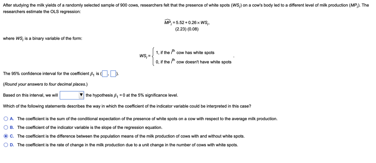 After studying the milk yields of a randomly selected sample of 900 cows, researchers felt that the presence of white spots (WS;) on a cow's body led to a different level of milk production (MP;). The
researchers estimate the OLS regression:
MP;= 5.52+0.26 × WS;,
(2.23) (0.08)
where WS, is a binary variable of the form:
The 95% confidence interval for the coefficient B₁ is (
th
1, if the
cow has white spots
WS; =
O, if the ith cow doesn't have white spots
(Round your answers to four decimal places.)
Based on this interval, we will
the hypothesis ẞ₁ = 0 at the 5% significance level.
Which of the following statements describes the way in which the coefficient of the indicator variable could be interpreted in this case?
A. The coefficient is the sum of the conditional expectation of the presence of white spots on a cow with respect to the average milk production.
B. The coefficient of the indicator variable is the slope of the regression equation.
O C. The coefficient is the difference between the population means of the milk production of cows with and without white spots.
D. The coefficient is the rate of change in the milk production due to a unit change in the number of cows with white spots.