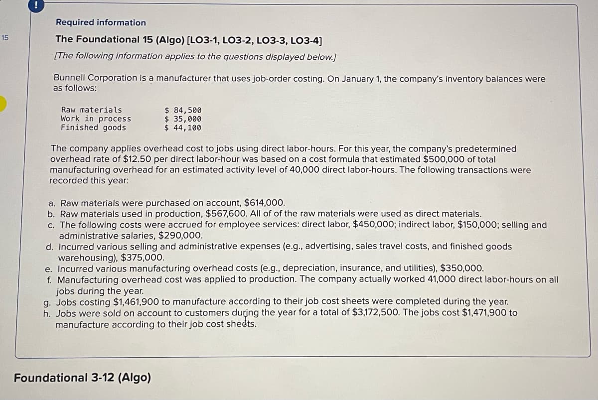 15
!
Required information
The Foundational 15 (Algo) [LO3-1, LO3-2, LO3-3, LO3-4]
[The following information applies to the questions displayed below.]
Bunnell Corporation is a manufacturer that uses job-order costing. On January 1, the company's inventory balances were
as follows:
Raw materials
Work in process
Finished goods
$ 84,500
$ 35,000
$ 44,100
The company applies overhead cost to jobs using direct labor-hours. For this year, the company's predetermined
overhead rate of $12.50 per direct labor-hour was based on a cost formula that estimated $500,000 of total
manufacturing overhead for an estimated activity level of 40,000 direct labor-hours. The following transactions were
recorded this year:
a. Raw materials were purchased on account, $614,000.
b. Raw materials used in production, $567,600. All of of the raw materials were used as direct materials.
c. The following costs were accrued for employee services: direct labor, $450,000; indirect labor, $150,000; selling and
administrative salaries, $290,000.
d. Incurred various selling and administrative expenses (e.g., advertising, sales travel costs, and finished goods
warehousing), $375,000.
e. Incurred various manufacturing overhead costs (e.g., depreciation, insurance, and utilities), $350,000.
f. Manufacturing overhead cost was applied to production. The company actually worked 41,000 direct labor-hours on all
jobs during the year.
g. Jobs costing $1,461,900 to manufacture according to their job cost sheets were completed during the year.
h. Jobs were sold on account to customers during the year for a total of $3,172,500. The jobs cost $1,471,900 to
manufacture according to their job cost sheets.
Foundational 3-12 (Algo)