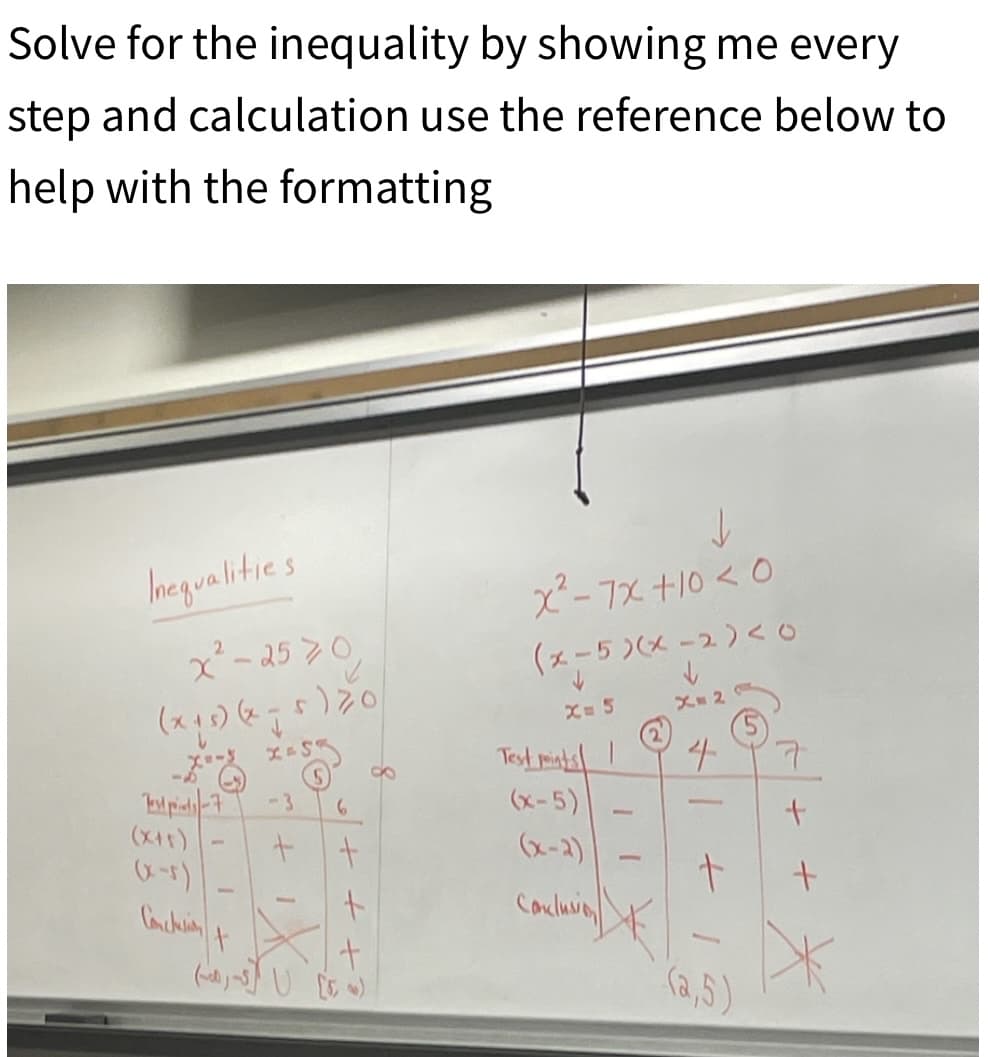 Solve for the inequality by showing me every
step and calculation use the reference below to
help with the formatting
Inequalities
x²-2570
(x15)(x1
Test pis-7
(x+5)
(x-5)
Conclusion
-
t
-3
十
-
6
+
e+ + +
8
x²-7x+10<0
(x-5)(x-2)<0
X= 5
Test points!
(x-5)
(x-2)
Conclusion
-
X=2
4
-
+
(2,5)
7
+
+
*