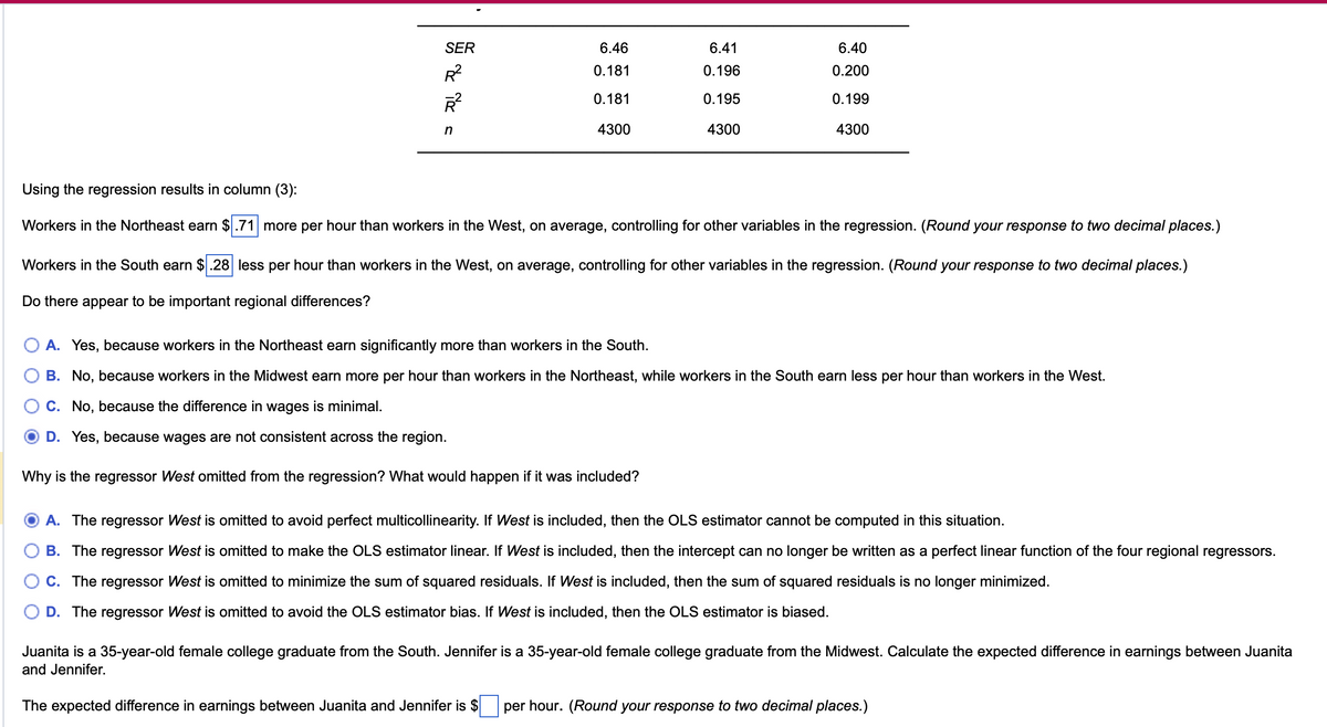 SER
6.46
6.41
6.40
R²
0.181
0.196
0.200
R²
0.181
0.195
0.199
n
4300
4300
4300
Using the regression results in column (3):
Workers in the Northeast earn $.71 more per hour than workers in the West, on average, controlling for other variables in the regression. (Round your response to two decimal places.)
Workers in the South earn $.28 less per hour than workers in the West, on average, controlling for other variables in the regression. (Round your response to two decimal places.)
Do there appear to be important regional differences?
A. Yes, because workers in the Northeast earn significantly more than workers in the South.
B. No, because workers in the Midwest earn more per hour than workers in the Northeast, while workers in the South earn less per hour than workers in the West.
C. No, because the difference in wages is minimal.
D. Yes, because wages are not consistent across the region.
Why is the regressor West omitted from the regression? What would happen if it was included?
A. The regressor West is omitted to avoid perfect multicollinearity. If West is included, then the OLS estimator cannot be computed in this situation.
B. The regressor West is omitted to make the OLS estimator linear. If West is included, then the intercept can no longer be written as a perfect linear function of the four regional regressors.
C. The regressor West is omitted to minimize the sum of squared residuals. If West is included, then the sum of squared residuals is no longer minimized.
D. The regressor West is omitted to avoid the OLS estimator bias. If West is included, then the OLS estimator is biased.
Juanita is a 35-year-old female college graduate from the South. Jennifer is a 35-year-old female college graduate from the Midwest. Calculate the expected difference in earnings between Juanita
and Jennifer.
The expected difference in earnings between Juanita and Jennifer is $
per hour. (Round your response to two decimal places.)