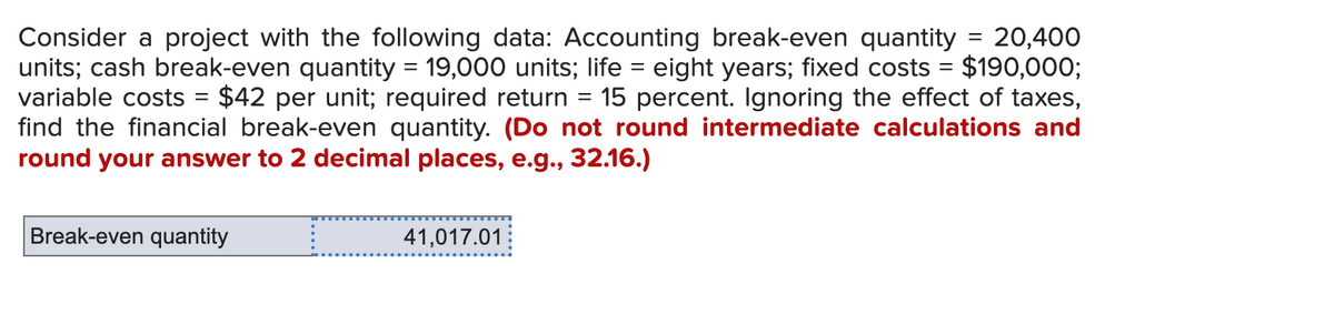 =
Consider a project with the following data: Accounting break-even quantity = 20,400
units; cash break-even quantity = 19,000 units; life = eight years; fixed costs = $190,000;
variable costs = $42 per unit; required return 15 percent. Ignoring the effect of taxes,
find the financial break-even quantity. (Do not round intermediate calculations and
round your answer to 2 decimal places, e.g., 32.16.)
Break-even quantity
41,017.01