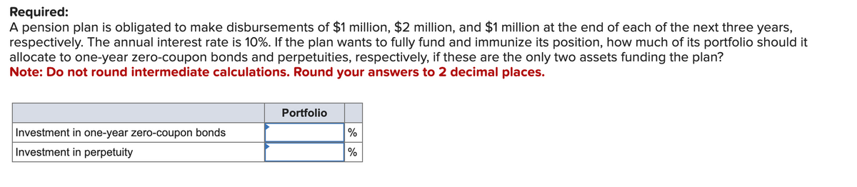 Required:
A pension plan is obligated to make disbursements of $1 million, $2 million, and $1 million at the end of each of the next three years,
respectively. The annual interest rate is 10%. If the plan wants to fully fund and immunize its position, how much of its portfolio should it
allocate to one-year zero-coupon bonds and perpetuities, respectively, if these are the only two assets funding the plan?
Note: Do not round intermediate calculations. Round your answers to 2 decimal places.
Investment in one-year zero-coupon bonds
Investment in perpetuity
Portfolio
%
%