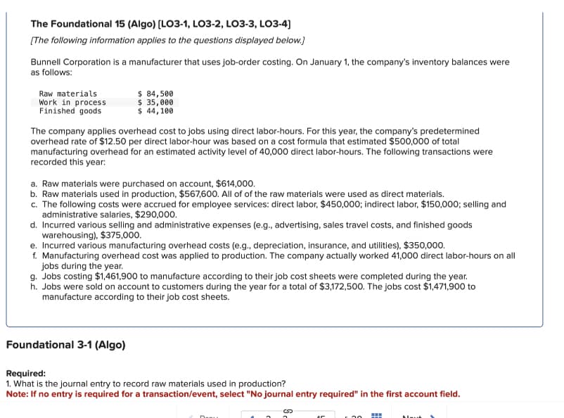 The Foundational 15 (Algo) [LO3-1, LO3-2, LO3-3, LO3-4]
[The following information applies to the questions displayed below.]
Bunnell Corporation is a manufacturer that uses job-order costing. On January 1, the company's inventory balances were
as follows:
Raw materials
Work in process
Finished goods
$ 84,500
$ 35,000
$ 44,100
The company applies overhead cost to jobs using direct labor-hours. For this year, the company's predetermined
overhead rate of $12.50 per direct labor-hour was based on a cost formula that estimated $500,000 of total
manufacturing overhead for an estimated activity level of 40,000 direct labor-hours. The following transactions were
recorded this year:
a. Raw materials were purchased on account, $614,000.
b. Raw materials used in production, $567,600. All of of the raw materials were used as direct materials.
c. The following costs were accrued for employee services: direct labor, $450,000; indirect labor, $150,000; selling and
administrative salaries, $290,000.
d. Incurred various selling and administrative expenses (e.g., advertising, sales travel costs, and finished goods
warehousing), $375,000.
e. Incurred various manufacturing overhead costs (e.g., depreciation, insurance, and utilities), $350,000.
f. Manufacturing overhead cost was applied to production. The company actually worked 41,000 direct labor-hours on all
jobs during the year.
g. Jobs costing $1,461,900 to manufacture according to their job cost sheets were completed during the year.
h. Jobs were sold on account to customers during the year for a total of $3,172,500. The jobs cost $1,471,900 to
manufacture according to their job cost sheets.
Foundational 3-1 (Algo)
Required:
1. What is the journal entry to record raw materials used in production?
Note: If no entry is required for a transaction/event, select "No journal entry required" in the first account field.
20