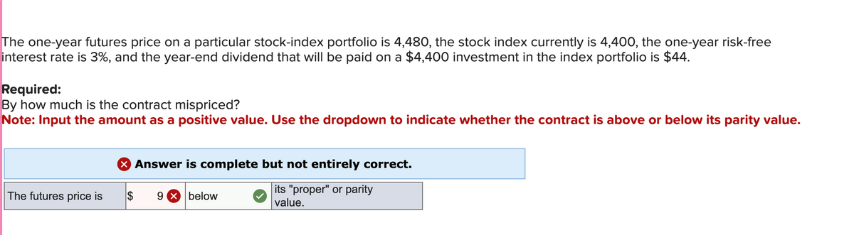 The one-year futures price on a particular stock-index portfolio is 4,480, the stock index currently is 4,400, the one-year risk-free
interest rate is 3%, and the year-end dividend that will be paid on a $4,400 investment in the index portfolio is $44.
Required:
By how much is the contract mispriced?
Note: Input the amount as a positive value. Use the dropdown to indicate whether the contract is above or below its parity value.
× Answer is complete but not entirely correct.
The futures price is
S
9 × below
its "proper" or parity
value.