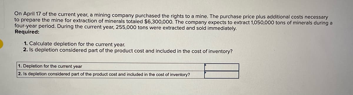 On April 17 of the current year, a mining company purchased the rights to a mine. The purchase price plus additional costs necessary
to prepare the mine for extraction of minerals totaled $6,300,000. The company expects to extract 1,050,000 tons of minerals during a
four-year period. During the current year, 255,000 tons were extracted and sold immediately.
Required:
1. Calculate depletion for the current year.
2. Is depletion considered part of the product cost and included in the cost of inventory?
1. Depletion for the current year
2. Is depletion considered part of the product cost and included in the cost of inventory?