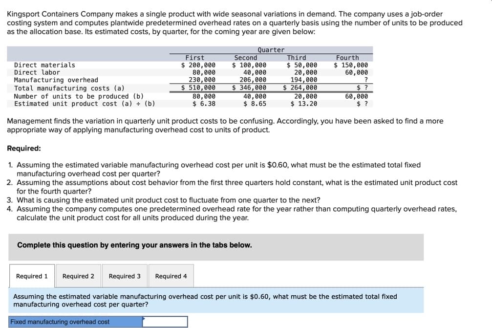 Kingsport Containers Company makes a single product with wide seasonal variations in demand. The company uses a job-order
costing system and computes plantwide predetermined overhead rates on a quarterly basis using the number of units to be produced
as the allocation base. Its estimated costs, by quarter, for the coming year are given below:
Direct materials
Direct labor
Manufacturing overhead
Total manufacturing costs (a)
Number of units to be produced (b)
Estimated unit product cost (a)+ (b)
First
$ 200,000
80,000
230,000
$ 510,000
80,000
$ 6.38
Required 1 Required 2
Quarter
Second
$ 100,000
40,000
206,000
$ 346,000
40,000
$ 8.65
Complete this question by entering your answers in the tabs below.
Required 3 Required 4
Third
$ 50,000
20,000
194,000
$ 264,000
20,000
$ 13.20
Management finds the variation in quarterly unit product costs to be confusing. Accordingly, you have been asked to find a more
appropriate way of applying manufacturing overhead cost to units of product.
Required:
1. Assuming the estimated variable manufacturing overhead cost per unit is $0.60, what must be the estimated total fixed
manufacturing overhead cost per quarter?
2. Assuming the assumptions about cost behavior from the first three quarters hold constant, what is the estimated unit product cost
for the fourth quarter?
3. What is causing the estimated unit product cost to fluctuate from one quarter to the next?
Fourth
$ 150,000
60,000
4. Assuming the company computes one predetermined overhead rate for the year rather than computing quarterly overhead rates,
calculate the unit product cost for all units produced during the year.
$
60,000
$?
Assuming the estimated variable manufacturing overhead cost per unit is $0.60, what must be the estimated total fixed
manufacturing overhead cost per quarter?
Fixed manufacturing overhead cost