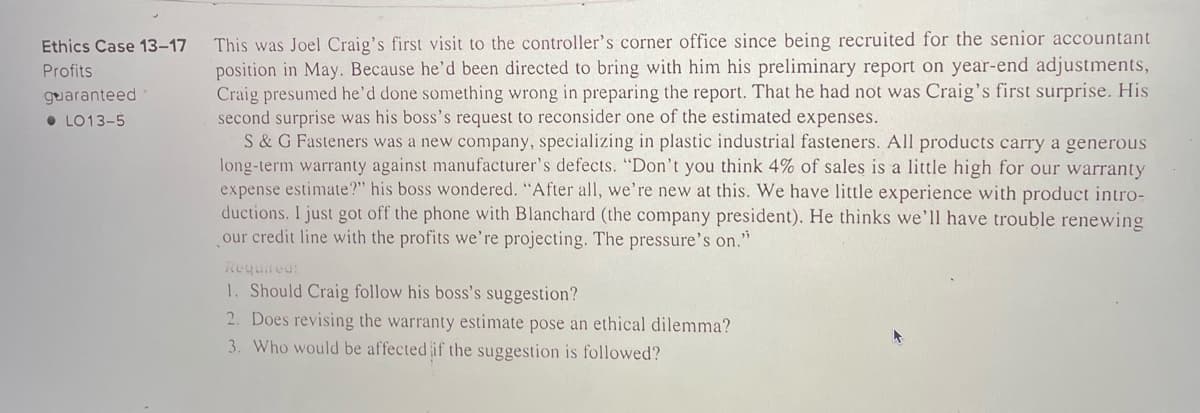 ### Ethics Case 13-17: Profits Guaranteed
#### Learning Objective (LO) 13-5

This was Joel Craig’s first visit to the controller’s corner office since being recruited for the senior accountant position in May. Because he’d been directed to bring with him his preliminary report on year-end adjustments, Craig presumed he’d done something wrong in preparing the report. That he had not was Craig’s first surprise. His second surprise was his boss’s request to reconsider one of the estimated expenses.

S & G Fasteners was a new company, specializing in plastic industrial fasteners. All products carry a generous long-term warranty against manufacturer’s defects. “Don’t you think 4% of sales is a little high for our warranty expense estimate?” his boss wondered. “After all, we’re new at this. We have little experience with product introductions. I just got off the phone with Blanchard (the company president). He thinks we’ll have trouble renewing our credit line with the profits we’re projecting. The pressure’s on.”

**Required:**
1. Should Craig follow his boss’s suggestion?
2. Does revising the warranty estimate pose an ethical dilemma?
3. Who would be affected if the suggestion is followed?

---

**Analysis of Graphs or Diagrams:**
There are no graphs or diagrams present in this document.