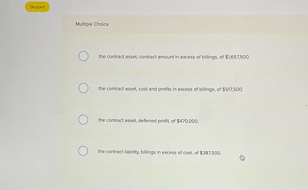 Skipped
Multiple Choice
the contract asset, contract amount in excess of billings, of $1,657,500.
the contract asset, cost and profits in excess of billings, of $517,500.
the contract asset, deferred profit, of $470,000.
the contract liability, billings in excess of cost, of $387,500.
B