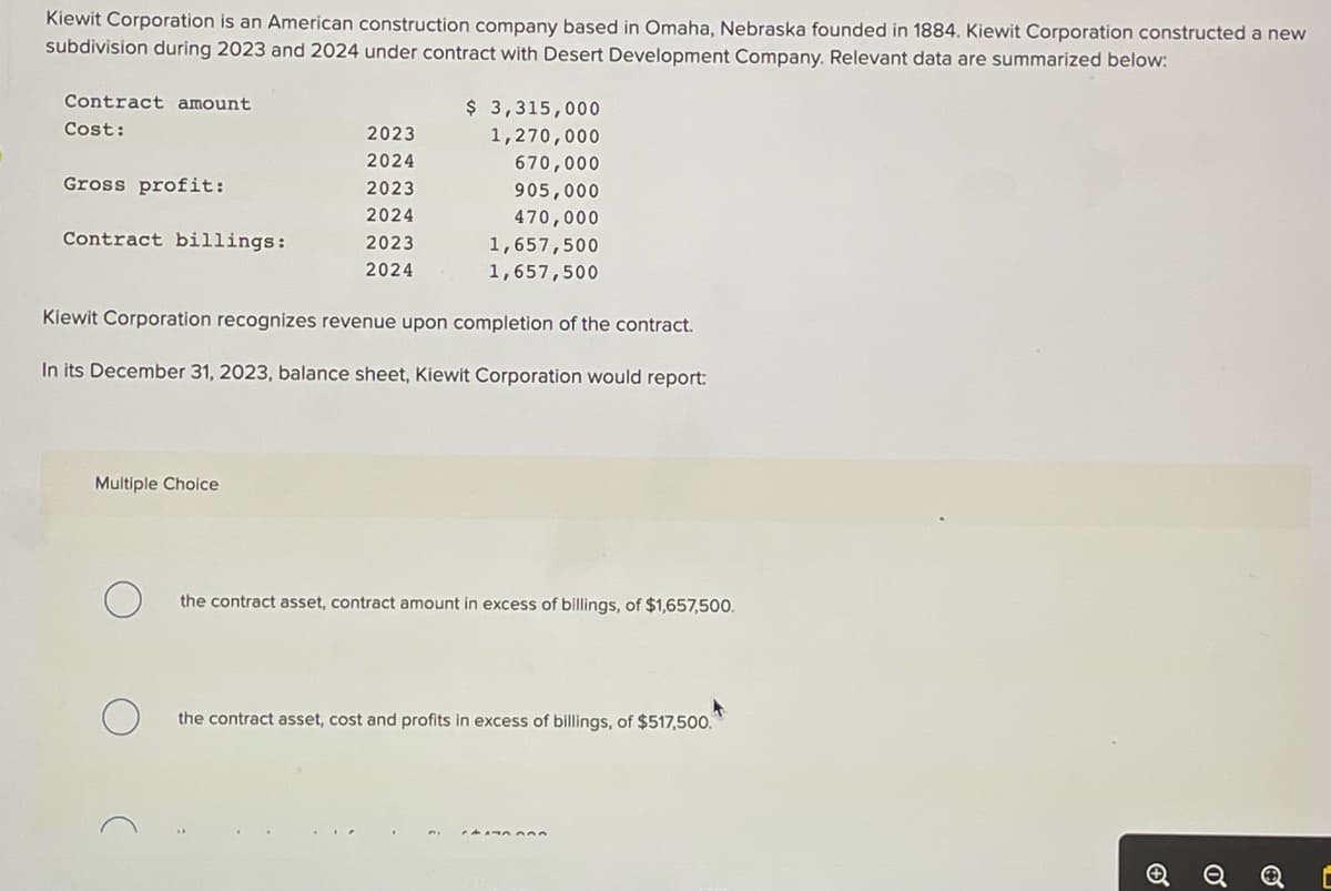 Kiewit Corporation is an American construction company based in Omaha, Nebraska founded in 1884. Kiewit Corporation constructed a new
subdivision during 2023 and 2024 under contract with Desert Development Company. Relevant data are summarized below:
Contract amount
Cost:
Gross profit:
Contract billings:
2023
2024
2023
2024
2023
2024
Multiple Choice
$ 3,315,000
1,270,000
670,000
905,000
470,000
1,657,500
1,657,500
Kiewit Corporation recognizes revenue upon completion of the contract.
In its December 31, 2023, balance sheet, Kiewit Corporation would report:
the contract asset, contract amount in excess of billings, of $1,657,500.
4
the contract asset, cost and profits in excess of billings, of $517,500.
[