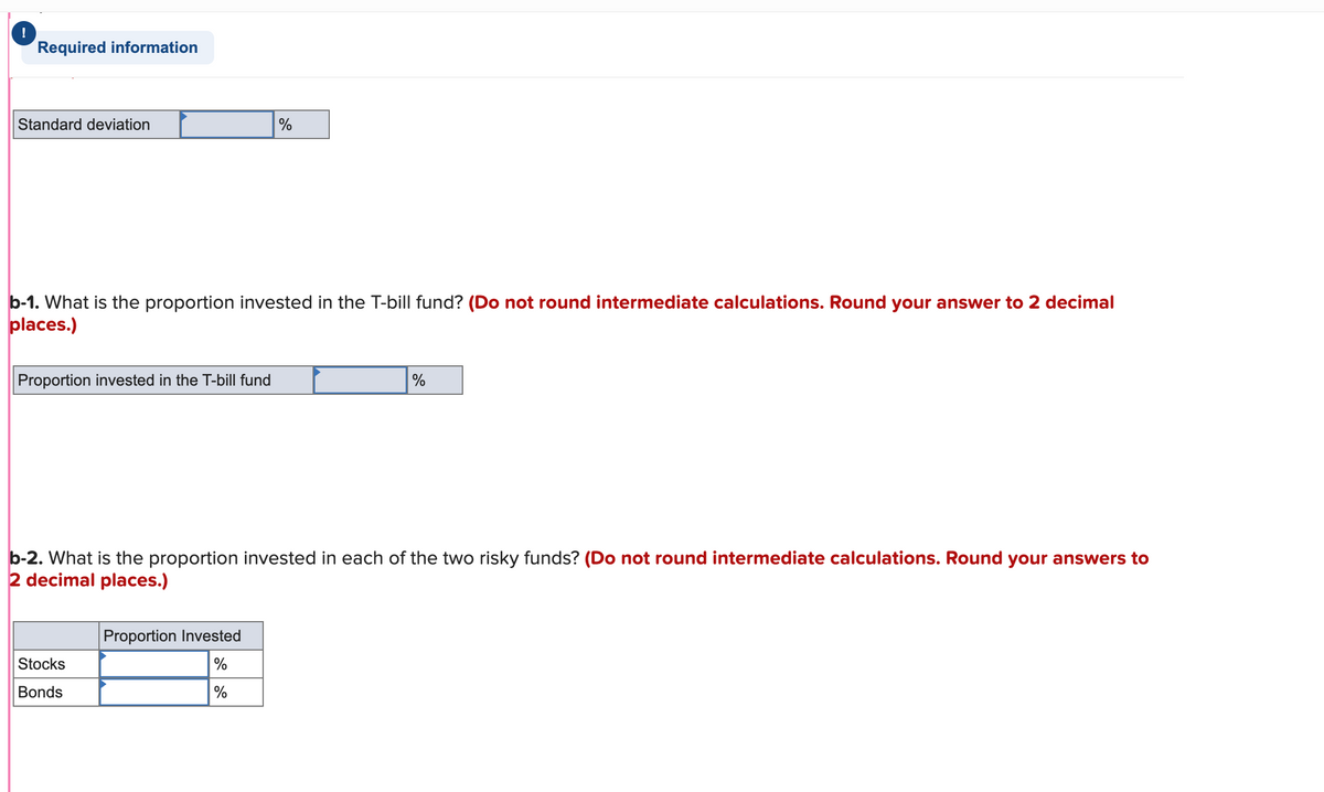 !
Required information
Standard deviation
%
b-1. What is the proportion invested in the T-bill fund? (Do not round intermediate calculations. Round your answer to 2 decimal
places.)
Proportion invested in the T-bill fund
%
b-2. What is the proportion invested in each of the two risky funds? (Do not round intermediate calculations. Round your answers to
2 decimal places.)
Proportion Invested
Stocks
Bonds
%
%