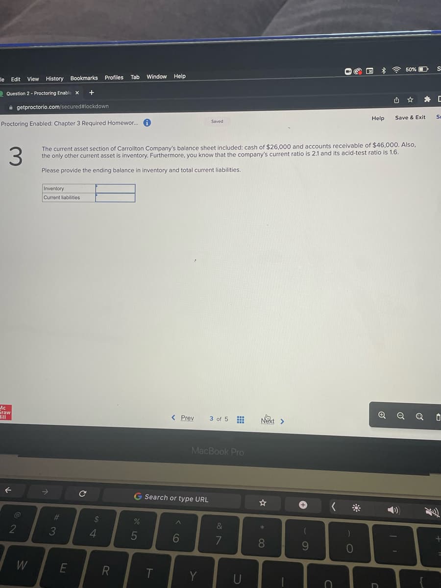 le Edit View History Bookmarks Profiles
Question 2- Proctoring Enable X +
getproctorio.com/secured #lockdown
Proctoring Enabled: Chapter 3 Required Homewor... i
Mc
Graw
ill
2
W
Inventory
Current liabilities
#3
3
The current asset section of Carrollton Company's balance sheet included: cash of $26,000 and accounts receivable of $46,000. Also,
the only other current asset is inventory. Furthermore, you know that the company's current ratio is 2.1 and its acid-test ratio is 1.6.
Please provide the ending balance in inventory and total current liabilities.
חח
E
с
$
Tab Window Help
4
R
%
G Search or type URL
5
< Prev
T
6
Saved
MacBook Pro
Y
3 of 5
&
7
U
Next >
☆
*
8
T
+
(
9
C
Help
0
U
D
50% D
Save & Exit
Q
*
S
C
S
0
+