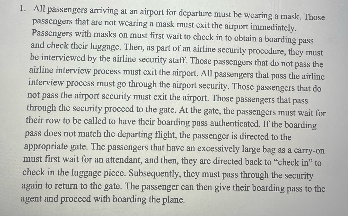 1. All passengers arriving at an airport for departure must be wearing a mask. Those
passengers that are not wearing a mask must exit the airport immediately.
Passengers with masks on must first wait to check in to obtain a boarding pass
and check their luggage. Then, as part of an airline security procedure, they must
be interviewed by the airline security staff. Those passengers that do not pass the
airline interview process must exit the airport. All passengers that pass the airline
interview process must go through the airport security. Those passengers that do
not pass the airport security must exit the airport. Those passengers that pass
through the security proceed to the gate. At the gate, the passengers must wait for
their row to be called to have their boarding pass authenticated. If the boarding
pass does not match the departing flight, the passenger is directed to the
appropriate gate. The passengers that have an excessively large bag as a carry-on
must first wait for an attendant, and then, they are directed back to "check in" to
check in the luggage piece. Subsequently, they must pass through the security
again to return to the gate. The passenger can then give their boarding pass to the
agent and proceed with boarding the plane.