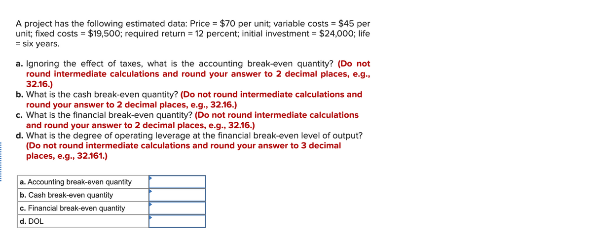 A project has the following estimated data: Price = $70 per unit; variable costs = $45 per
unit; fixed costs = $19,500; required return = 12 percent; initial investment = $24,000; life
= six years.
a. Ignoring the effect of taxes, what is the accounting break-even quantity? (Do not
round intermediate calculations and round your answer to 2 decimal places, e.g.,
32.16.)
b. What is the cash break-even quantity? (Do not round intermediate calculations and
round your answer to 2 decimal places, e.g., 32.16.)
c. What is the financial break-even quantity? (Do not round intermediate calculations
and round your answer to 2 decimal places, e.g., 32.16.)
d. What is the degree of operating leverage at the financial break-even level of output?
(Do not round intermediate calculations and round your answer to 3 decimal
places, e.g., 32.161.)
a. Accounting break-even quantity
b. Cash break-even quantity
c. Financial break-even quantity
d. DOL