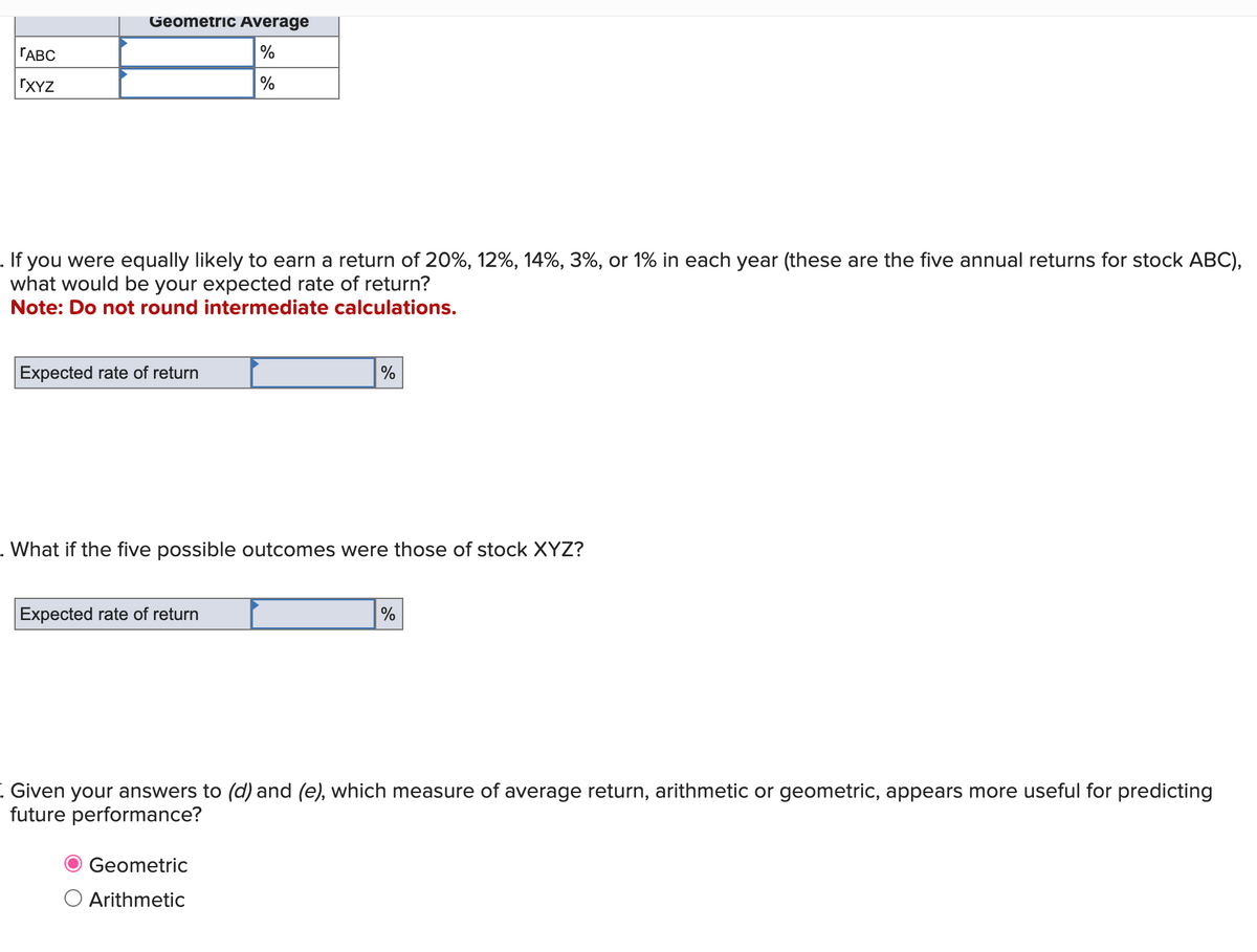 ГАВС
ΓΧΥΖ
Geometric Average
%
%
. If you were equally likely to earn a return of 20%, 12%, 14%, 3%, or 1% in each year (these are the five annual returns for stock ABC),
what would be your expected rate of return?
Note: Do not round intermediate calculations.
Expected rate of return
%
. What if the five possible outcomes were those of stock XYZ?
Expected rate of return
%
Given your answers to (d) and (e), which measure of average return, arithmetic or geometric, appears more useful for predicting
future performance?
Geometric
○ Arithmetic